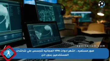 صور مستمرة.. أشهر أدوات VPN المجانية تتجسس على شاشات المستخدمين بدون إذن